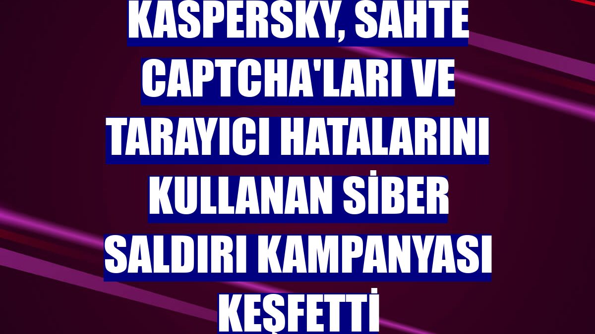 Kaspersky, sahte CAPTCHA'ları ve tarayıcı hatalarını kullanan siber saldırı kampanyası keşfetti