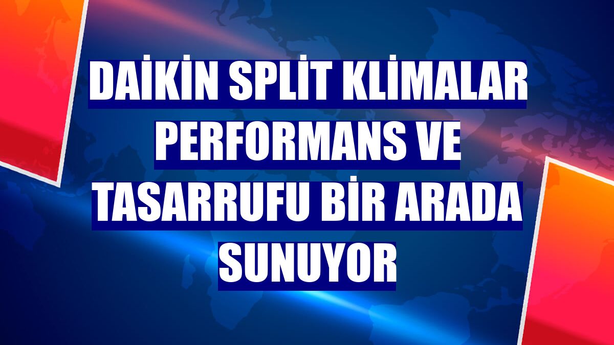Daikin split klimalar performans ve tasarrufu bir arada sunuyor