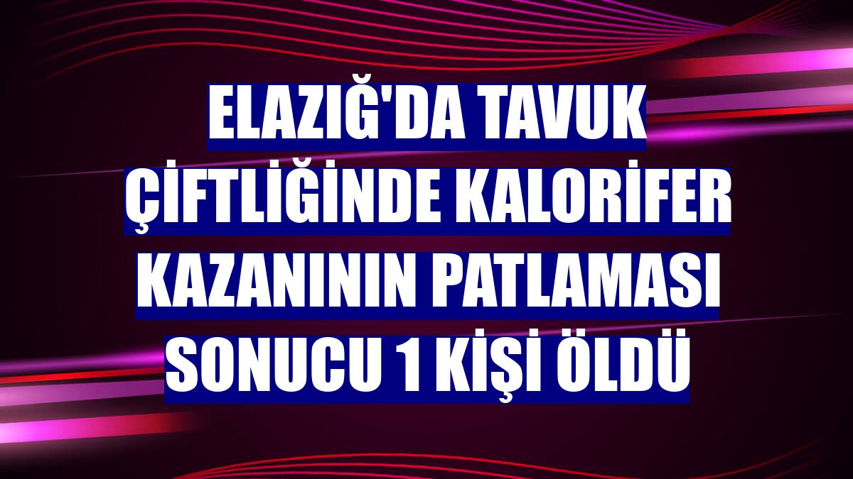 Elazığ'da tavuk çiftliğinde kalorifer kazanının patlaması sonucu 1 kişi öldü