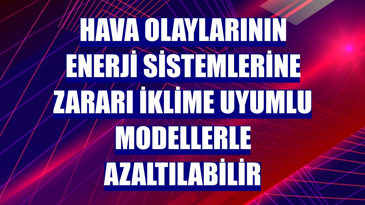 Hava olaylarının enerji sistemlerine zararı iklime uyumlu modellerle azaltılabilir