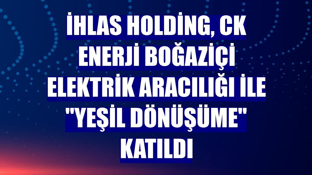 İhlas Holding, CK Enerji Boğaziçi Elektrik aracılığı ile "yeşil dönüşüme" katıldı