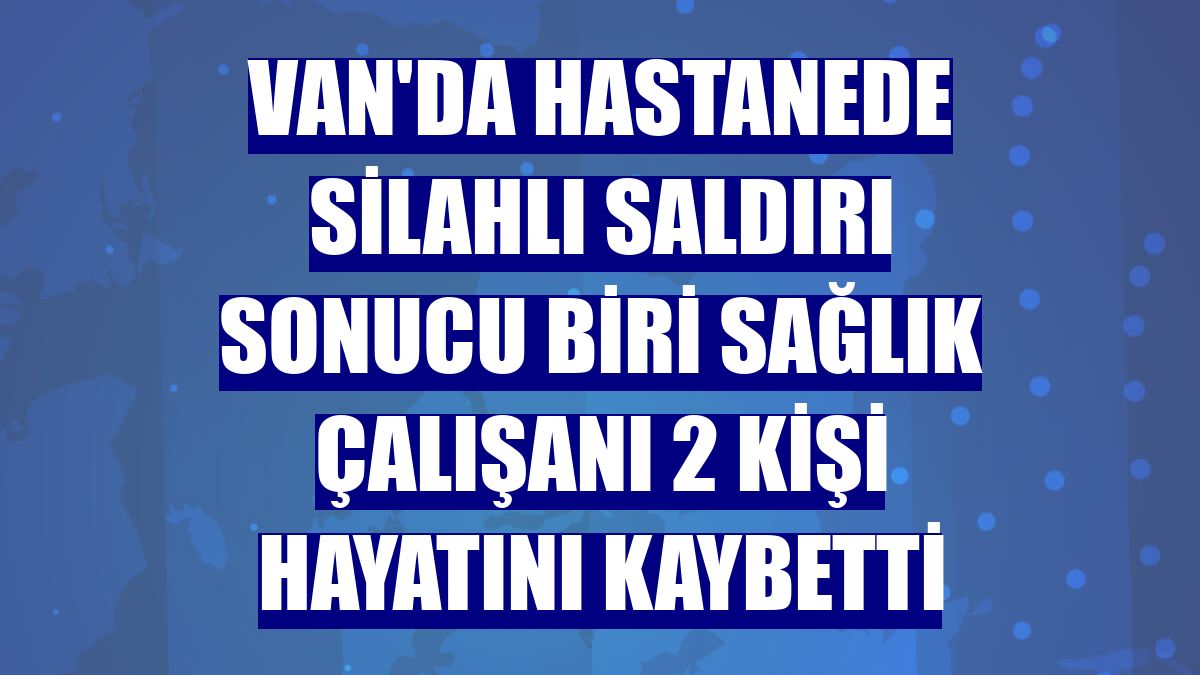 Van'da hastanede silahlı saldırı sonucu biri sağlık çalışanı 2 kişi hayatını kaybetti