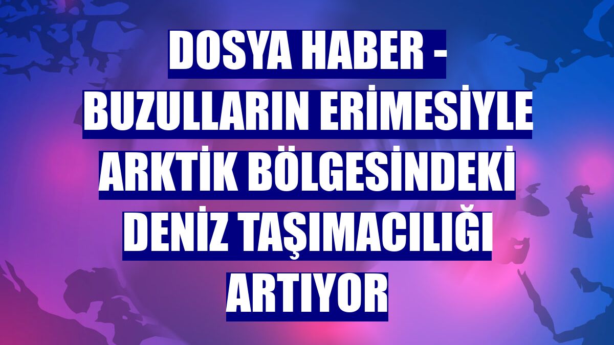 DOSYA HABER - Buzulların erimesiyle Arktik bölgesindeki deniz taşımacılığı artıyor