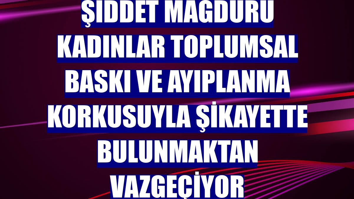Şiddet mağduru kadınlar toplumsal baskı ve ayıplanma korkusuyla şikayette bulunmaktan vazgeçiyor