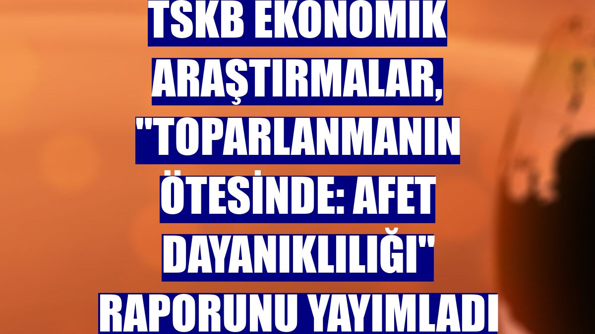 TSKB Ekonomik Araştırmalar, "Toparlanmanın Ötesinde: Afet Dayanıklılığı" raporunu yayımladı