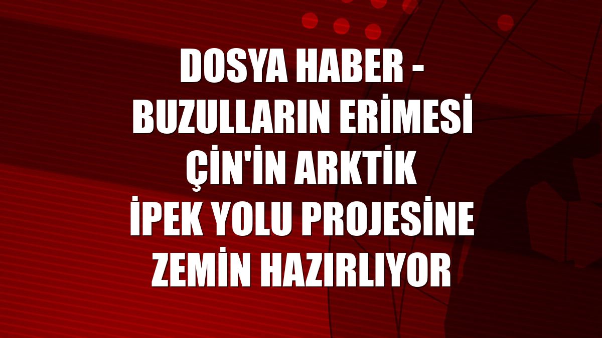 DOSYA HABER - Buzulların erimesi Çin'in Arktik İpek Yolu projesine zemin hazırlıyor