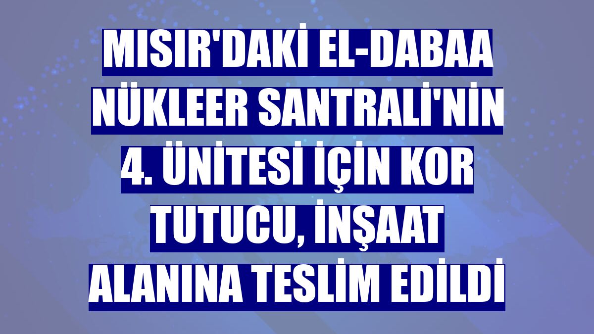 Mısır'daki El-Dabaa Nükleer Santrali'nin 4. ünitesi için kor tutucu, inşaat alanına teslim edildi