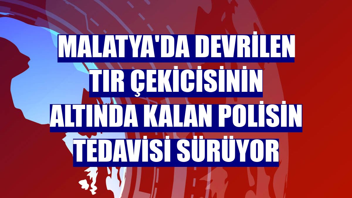Malatya'da devrilen tır çekicisinin altında kalan polisin tedavisi sürüyor