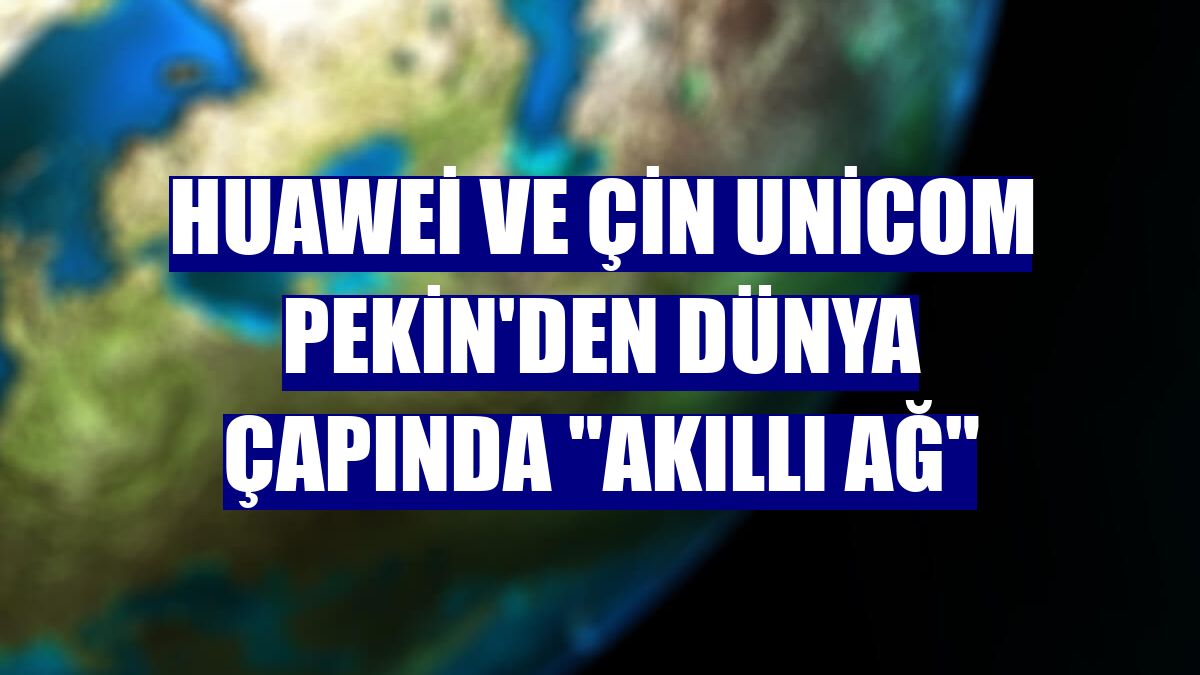 Huawei ve Çin Unicom Pekin'den dünya çapında "akıllı ağ"