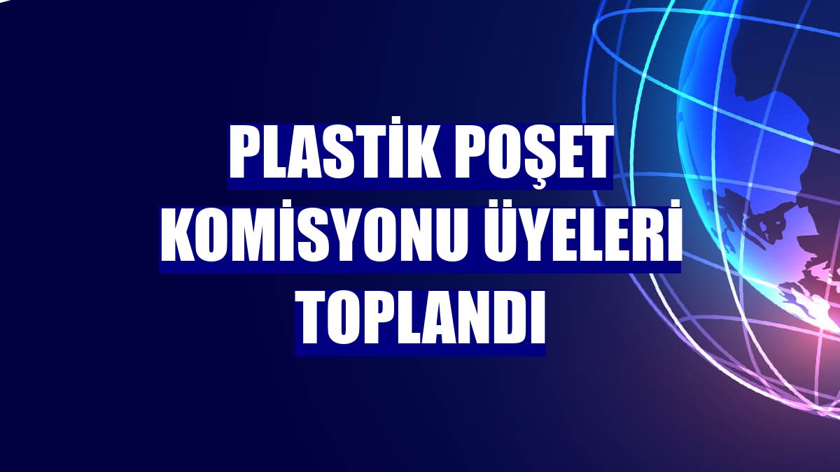 Plastik Poşet Komisyonu üyeleri toplandı