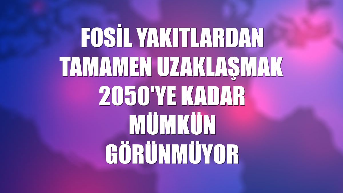 Fosil yakıtlardan tamamen uzaklaşmak 2050'ye kadar mümkün görünmüyor