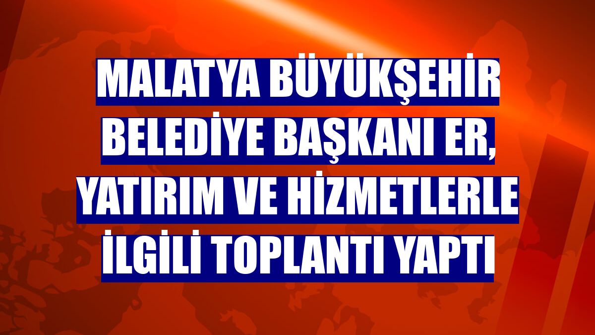 Malatya Büyükşehir Belediye Başkanı Er, yatırım ve hizmetlerle ilgili toplantı yaptı