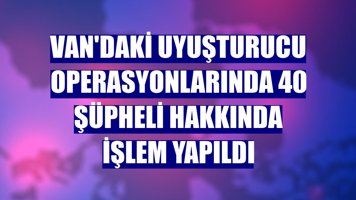 Van'daki uyuşturucu operasyonlarında 40 şüpheli hakkında işlem yapıldı