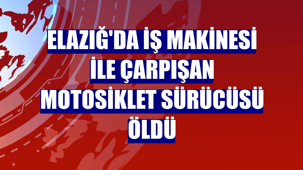 Elazığ'da iş makinesi ile çarpışan motosiklet sürücüsü öldü
