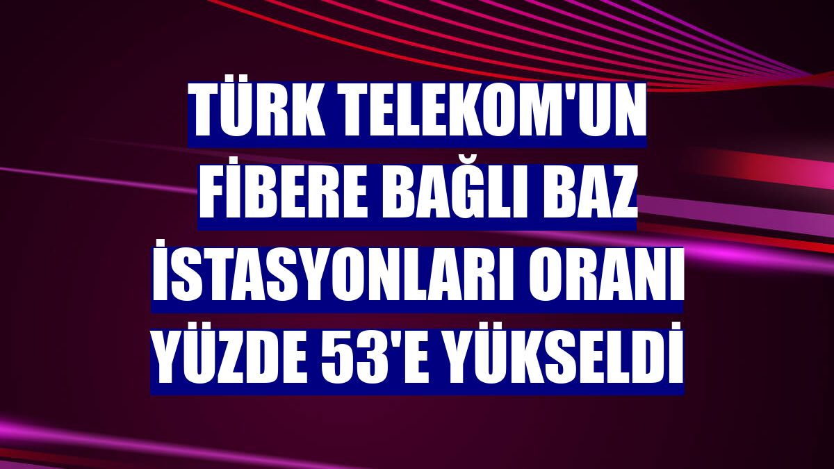 Türk Telekom'un fibere bağlı baz istasyonları oranı yüzde 53'e yükseldi