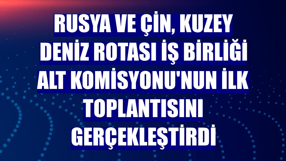 Rusya ve Çin, Kuzey Deniz Rotası İş Birliği Alt Komisyonu'nun ilk toplantısını gerçekleştirdi