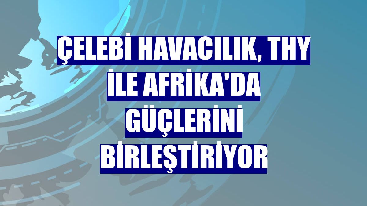Çelebi Havacılık, THY ile Afrika'da güçlerini birleştiriyor