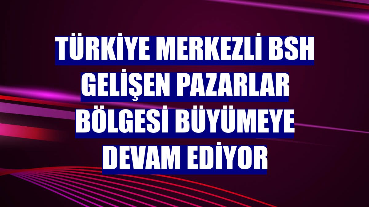 Türkiye merkezli BSH Gelişen Pazarlar Bölgesi büyümeye devam ediyor