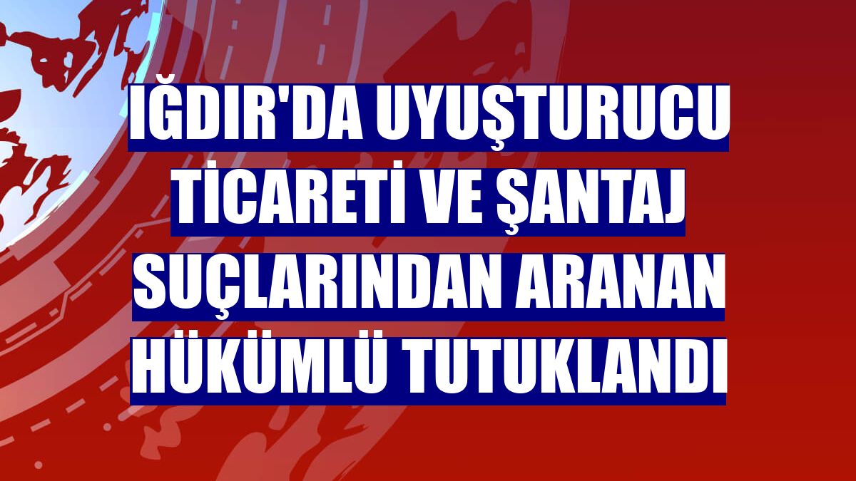 Iğdır'da uyuşturucu ticareti ve şantaj suçlarından aranan hükümlü tutuklandı
