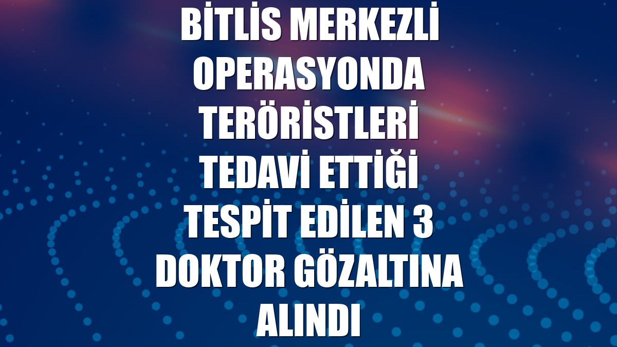 Bitlis merkezli operasyonda teröristleri tedavi ettiği tespit edilen 3 doktor gözaltına alındı