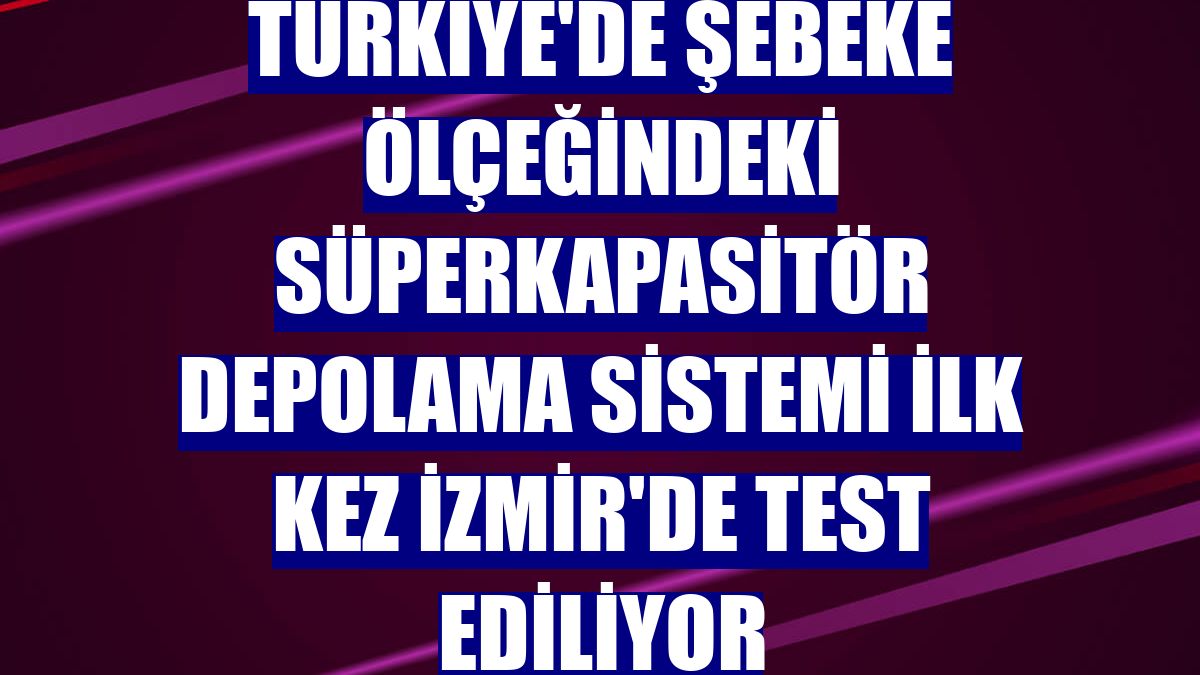 Türkiye'de şebeke ölçeğindeki süperkapasitör depolama sistemi ilk kez İzmir'de test ediliyor