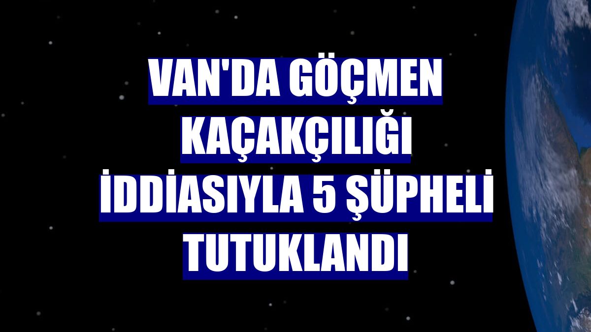 Van'da göçmen kaçakçılığı iddiasıyla 5 şüpheli tutuklandı