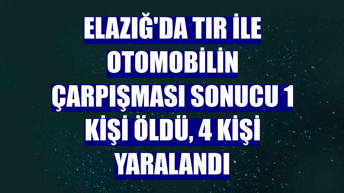 Elazığ'da tır ile otomobilin çarpışması sonucu 1 kişi öldü, 4 kişi yaralandı