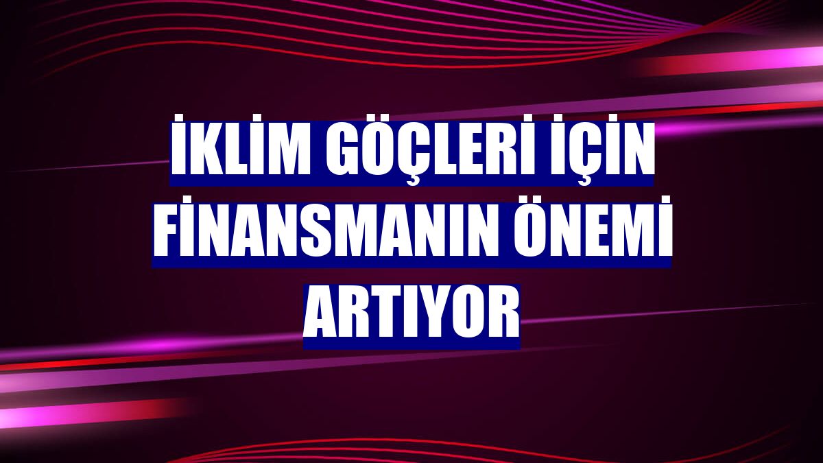 İklim göçleri için finansmanın önemi artıyor