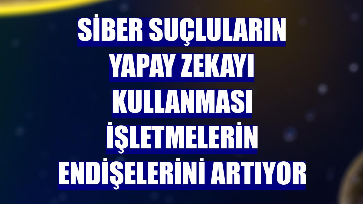 Siber suçluların yapay zekayı kullanması işletmelerin endişelerini artıyor