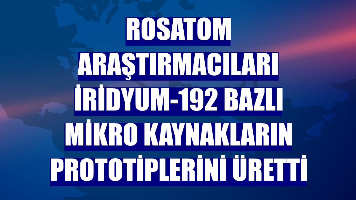 Rosatom araştırmacıları iridyum-192 bazlı mikro kaynakların prototiplerini üretti
