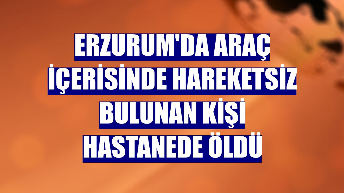 Erzurum'da araç içerisinde hareketsiz bulunan kişi hastanede öldü