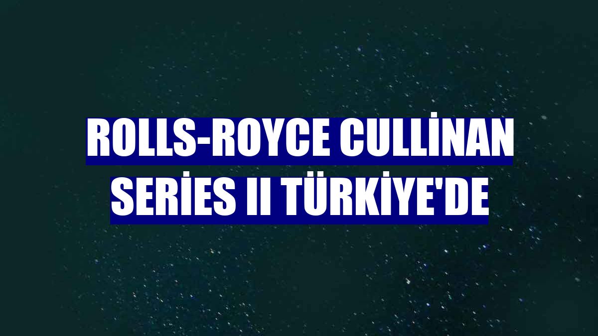 Rolls-Royce Cullinan Series II Türkiye'de