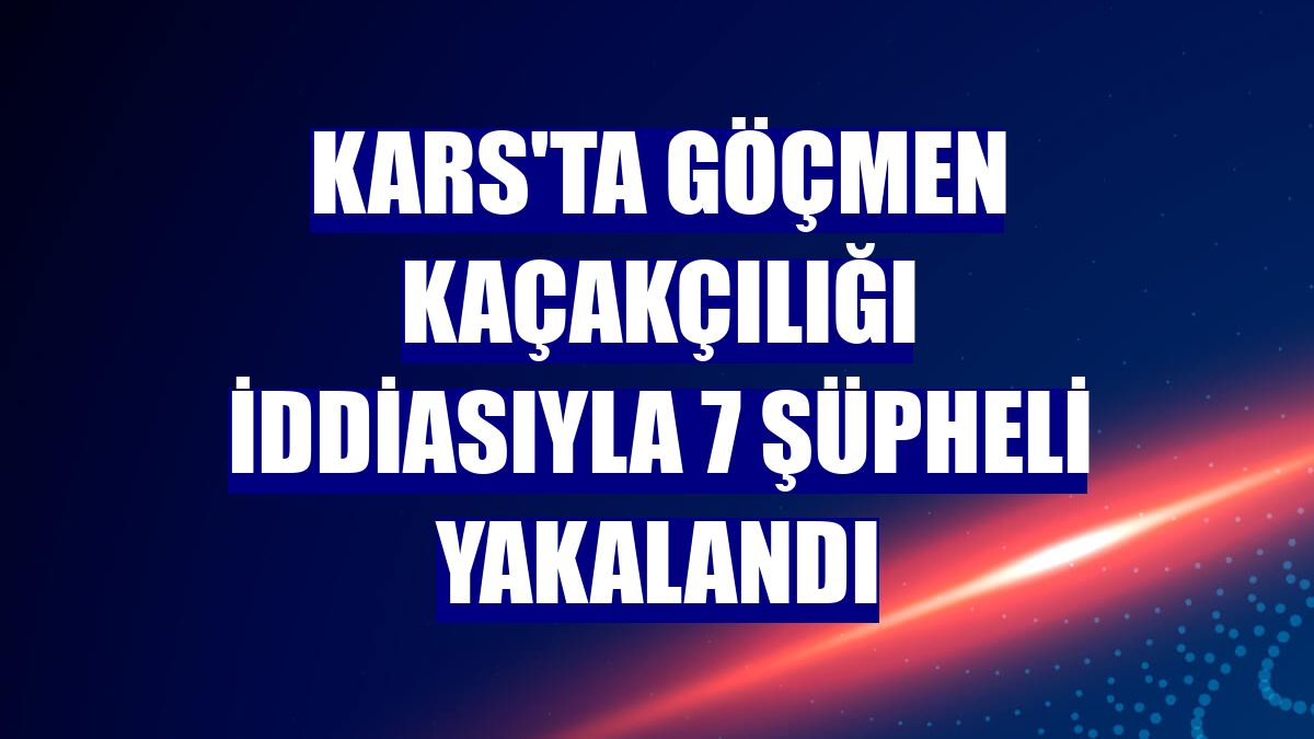 Kars'ta göçmen kaçakçılığı iddiasıyla 7 şüpheli yakalandı