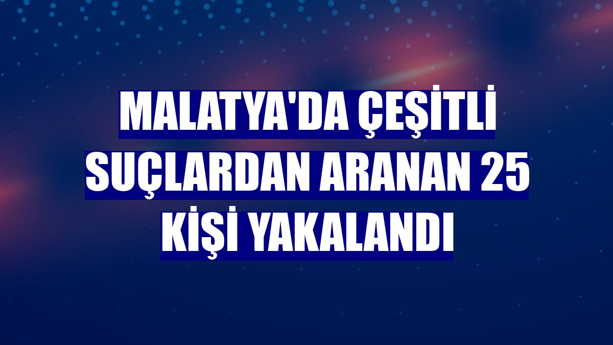 Malatya'da çeşitli suçlardan aranan 25 kişi yakalandı