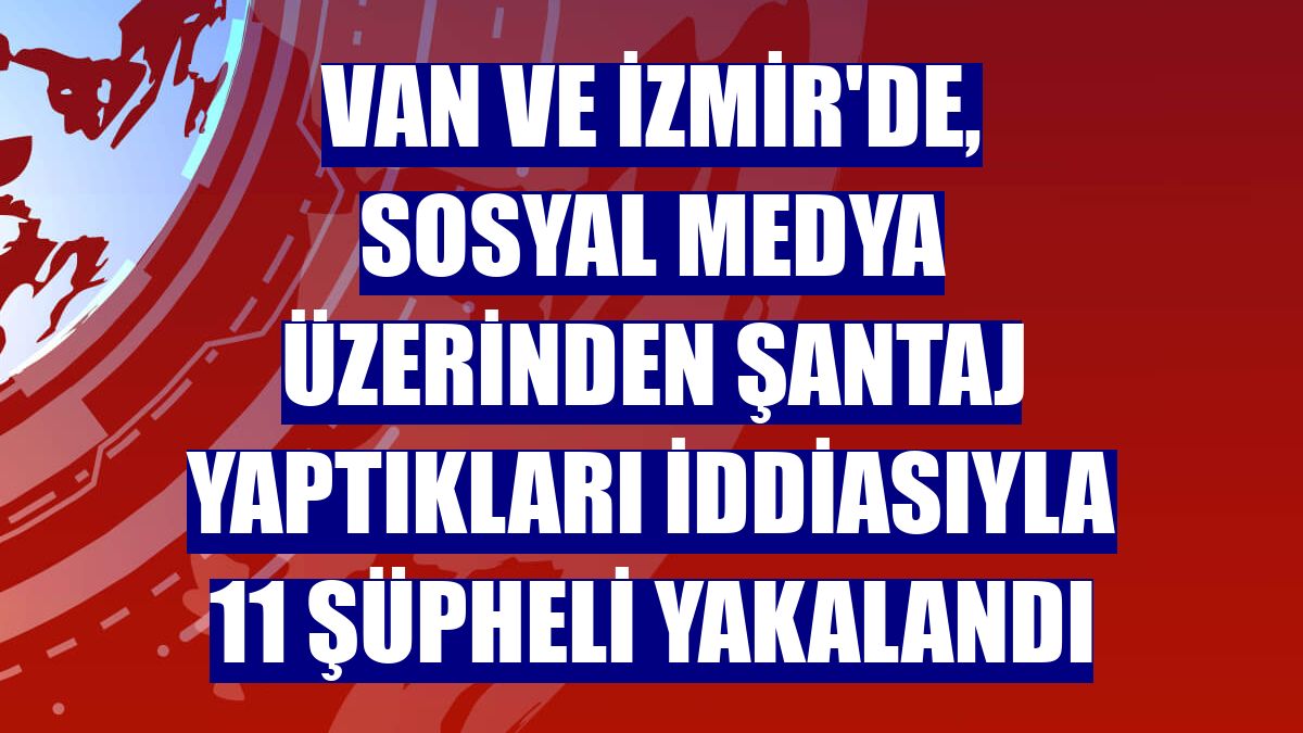 Van ve İzmir'de, sosyal medya üzerinden şantaj yaptıkları iddiasıyla 11 şüpheli yakalandı