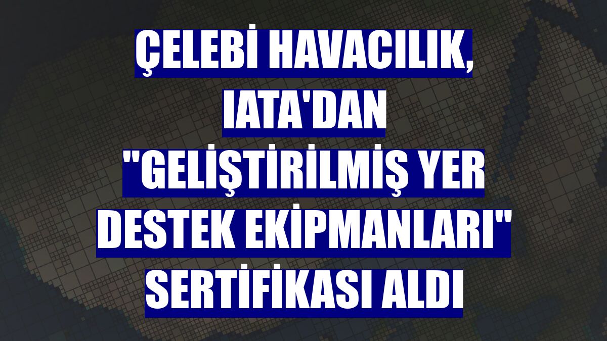 Çelebi Havacılık, IATA'dan "Geliştirilmiş Yer Destek Ekipmanları" sertifikası aldı