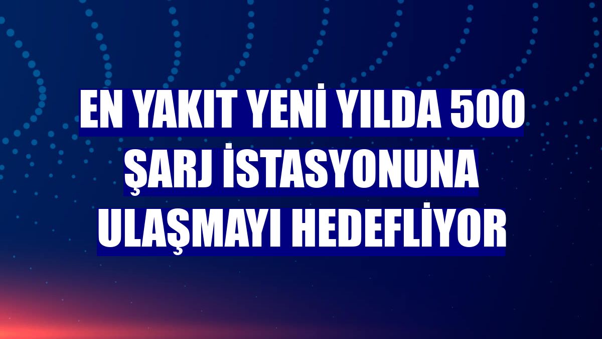 EN YAKIT yeni yılda 500 şarj istasyonuna ulaşmayı hedefliyor