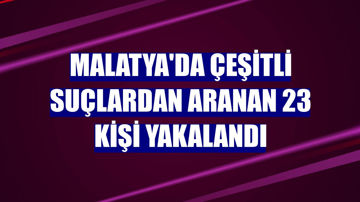 Malatya'da çeşitli suçlardan aranan 23 kişi yakalandı