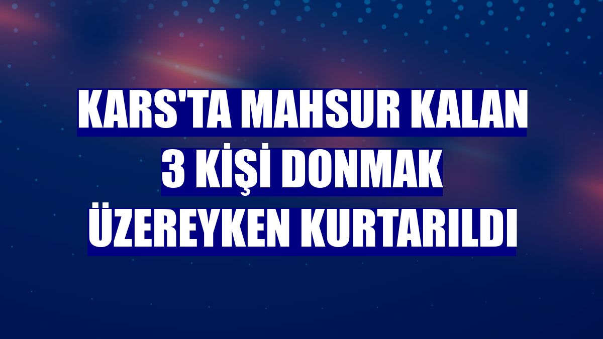 Kars'ta mahsur kalan 3 kişi donmak üzereyken kurtarıldı