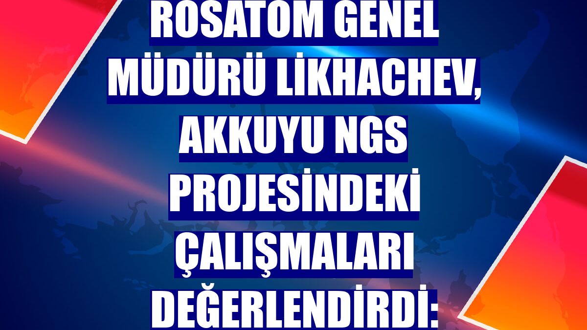 Rosatom Genel Müdürü Likhachev, Akkuyu NGS projesindeki çalışmaları değerlendirdi: