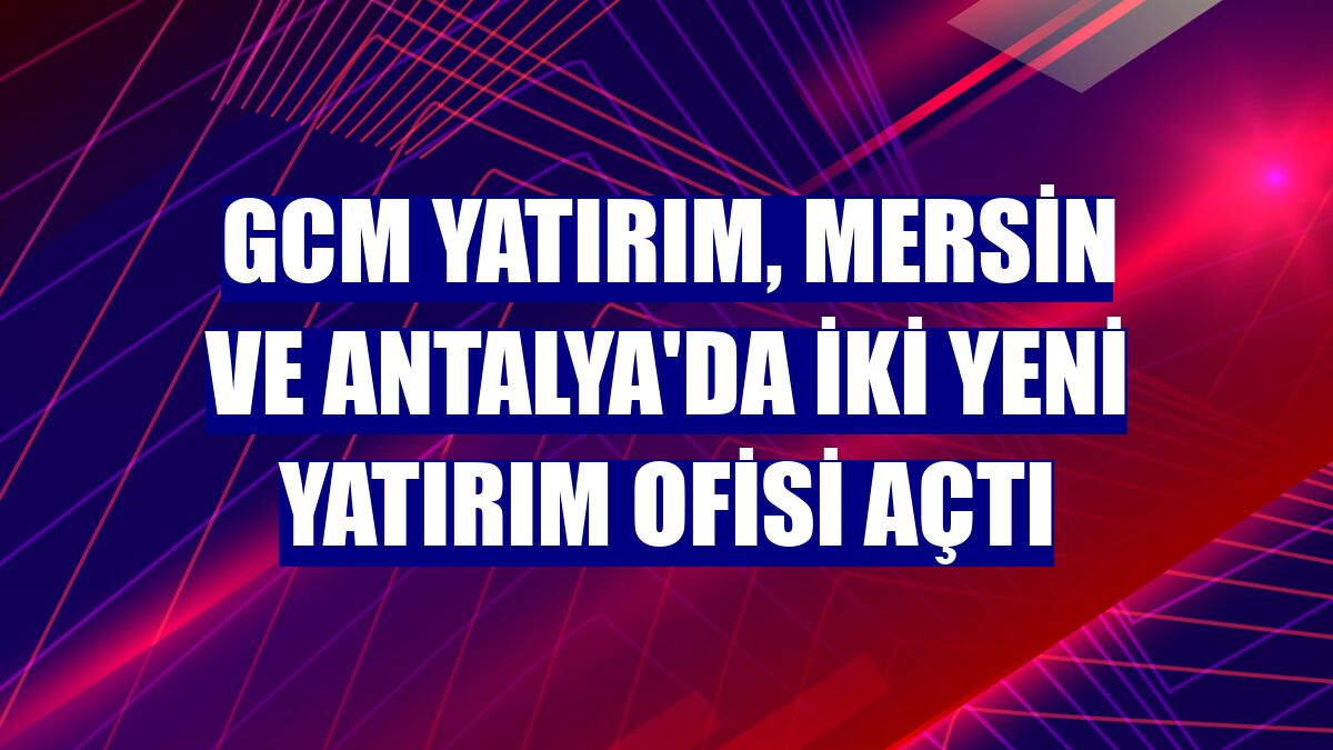 GCM Yatırım, Mersin ve Antalya'da iki yeni yatırım ofisi açtı