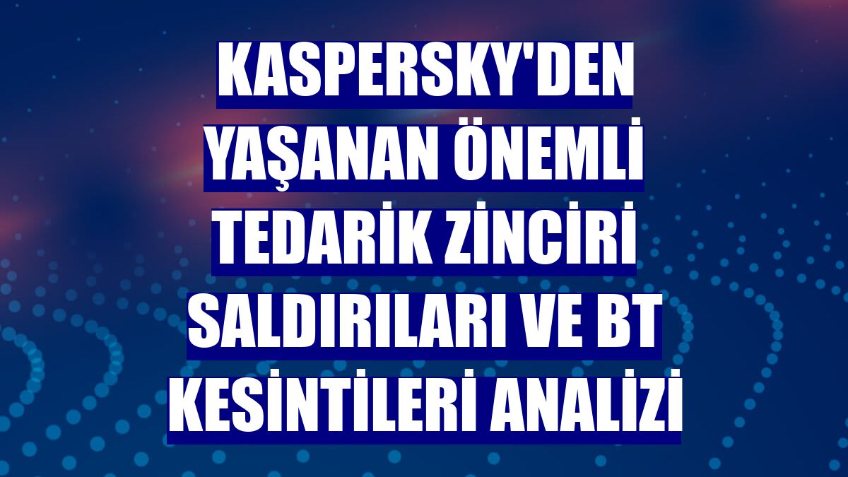 Kaspersky'den yaşanan önemli tedarik zinciri saldırıları ve BT kesintileri analizi
