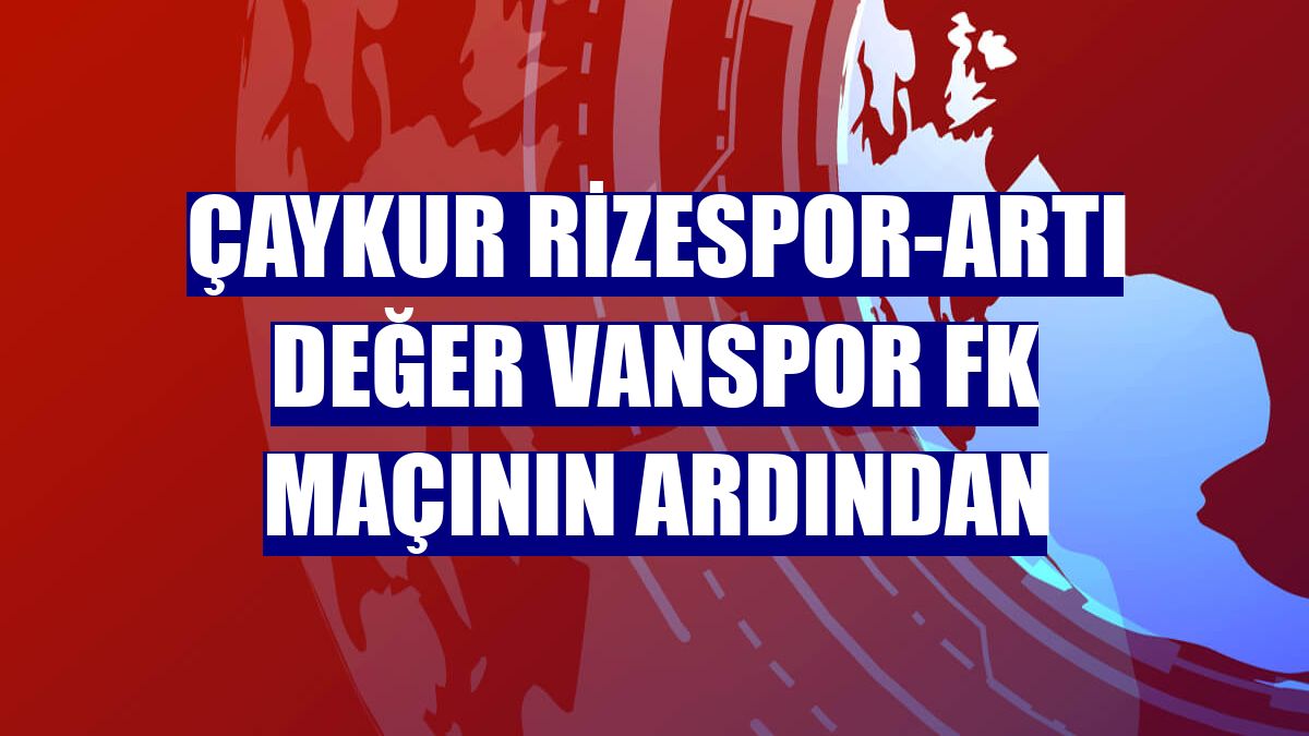 Çaykur Rizespor-Artı Değer Vanspor FK maçının ardından