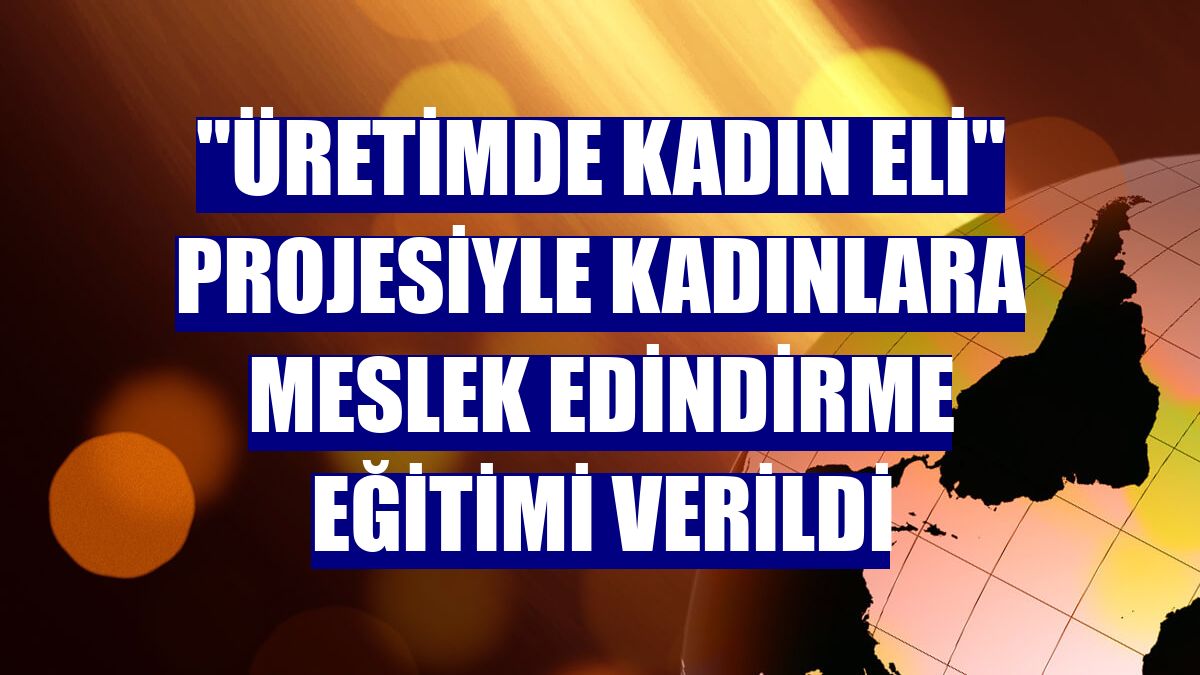 "Üretimde Kadın Eli" projesiyle kadınlara meslek edindirme eğitimi verildi