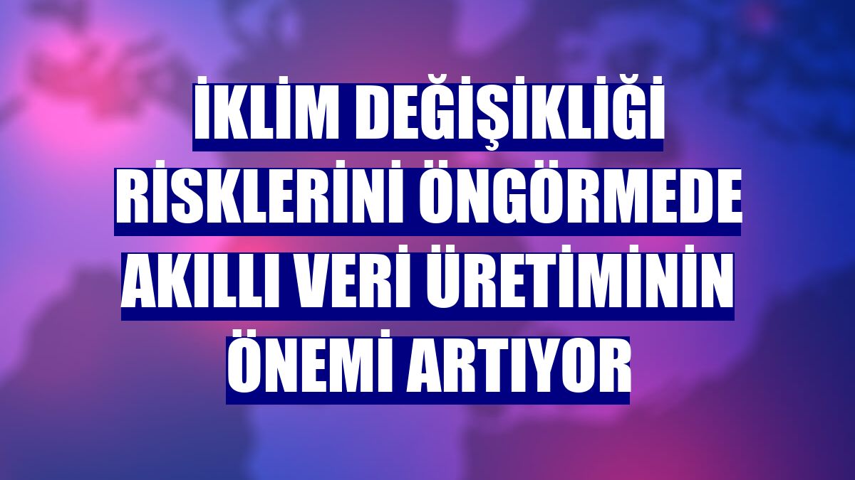 İklim değişikliği risklerini öngörmede akıllı veri üretiminin önemi artıyor
