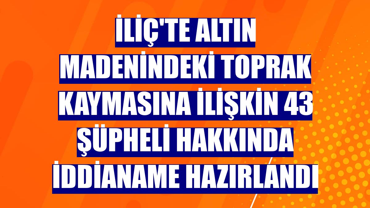 İliç'te altın madenindeki toprak kaymasına ilişkin 43 şüpheli hakkında iddianame hazırlandı