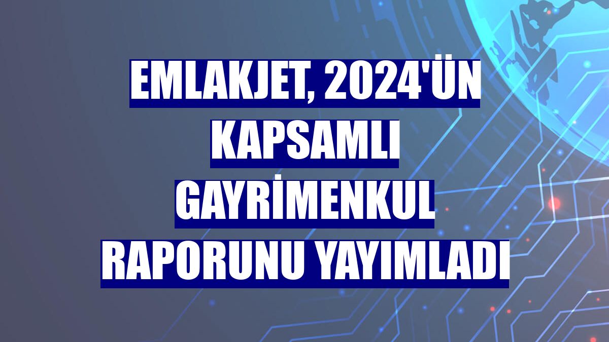 Emlakjet, 2024'ün kapsamlı gayrimenkul raporunu yayımladı
