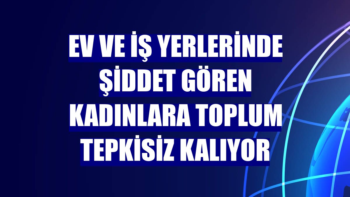Ev ve iş yerlerinde şiddet gören kadınlara toplum tepkisiz kalıyor