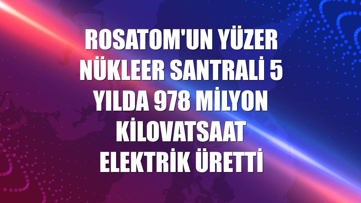 Rosatom'un yüzer nükleer santrali 5 yılda 978 milyon kilovatsaat elektrik üretti