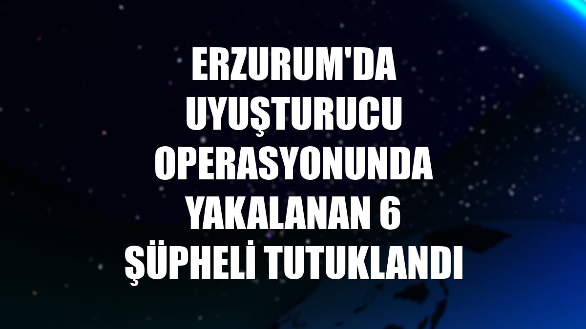 Erzurum'da uyuşturucu operasyonunda yakalanan 6 şüpheli tutuklandı
